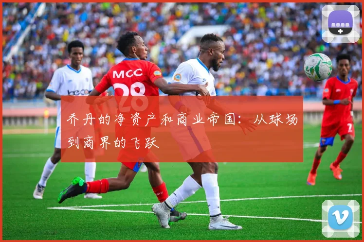 乔丹的净资产和商业帝国:从球场到商界的飞跃