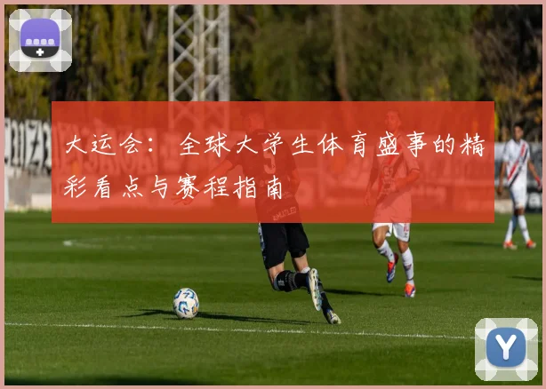 大运会：全球大学生体育盛事的精彩看点与赛程指南