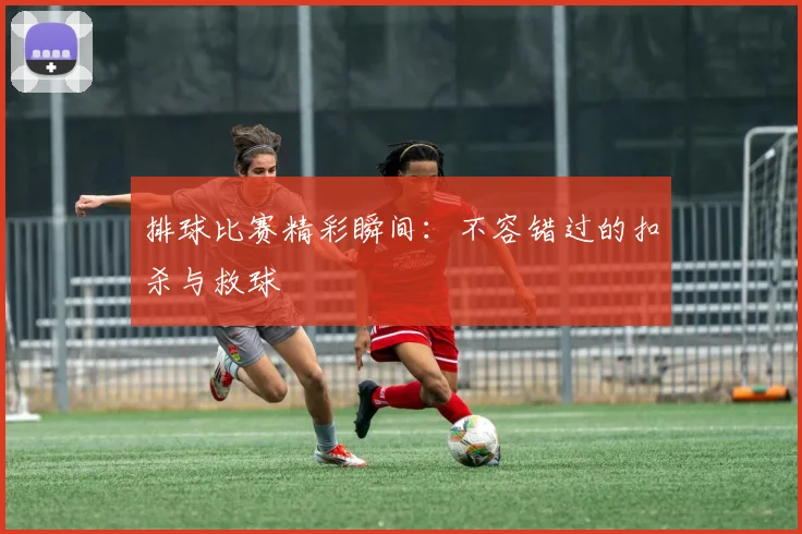 排球比赛精彩瞬间:不容错过的扣杀与救球