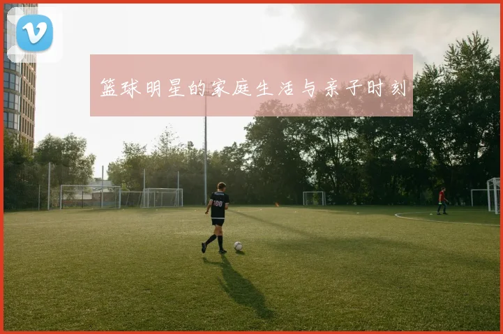 篮球明星的家庭生活与亲子时刻