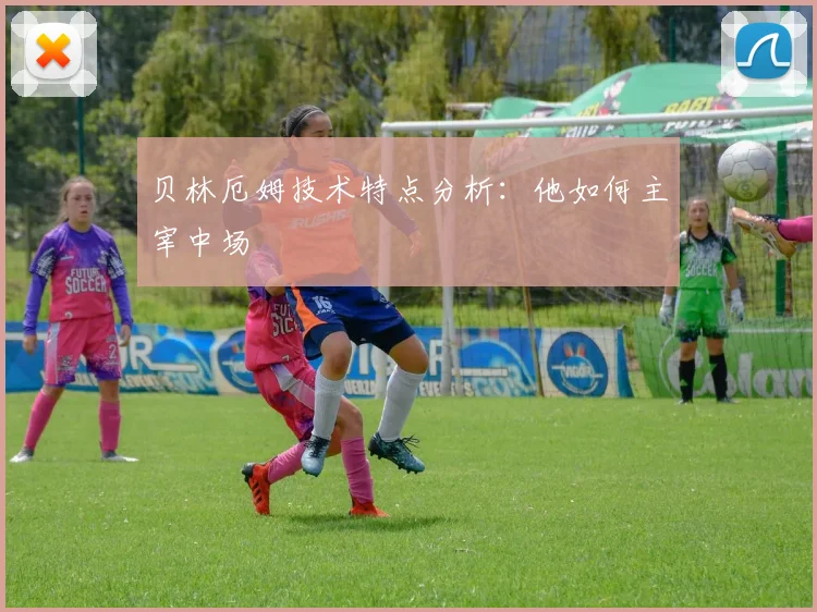 贝林厄姆技术特点分析：他如何主宰中场