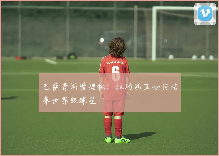 巴萨青训营揭秘:拉玛西亚如何培养世界级球星
