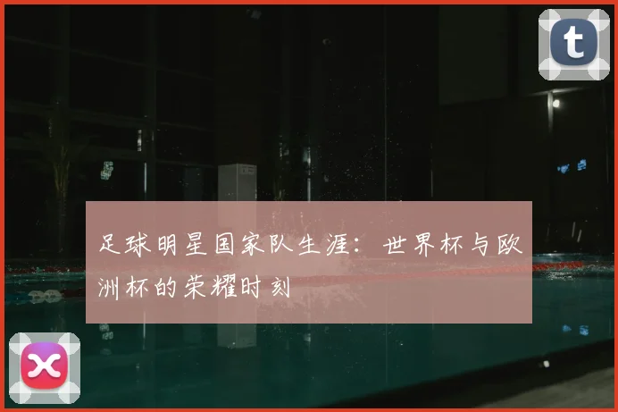 足球明星国家队生涯:世界杯与欧洲杯的荣耀时刻