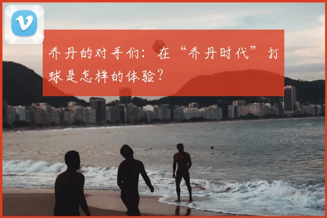 乔丹的对手们:在“乔丹时代”打球是怎样的体验?