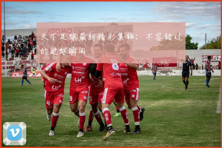 天下足球最新精彩集锦:不容错过的进球瞬间