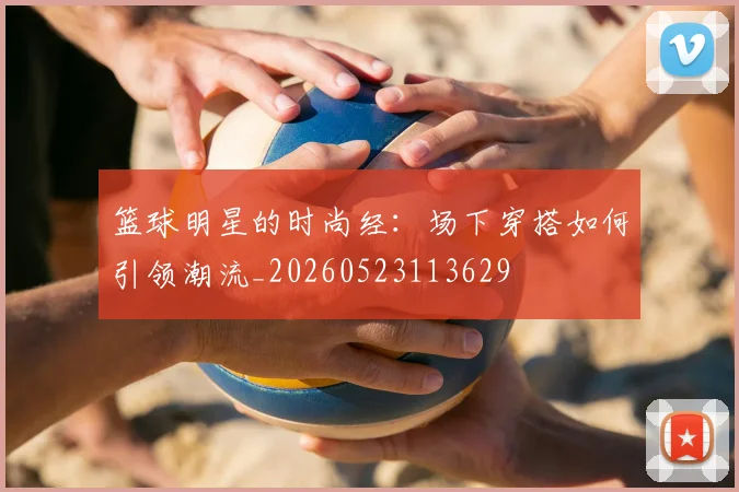 篮球明星的时尚经：场下穿搭如何引领潮流_20260523113629