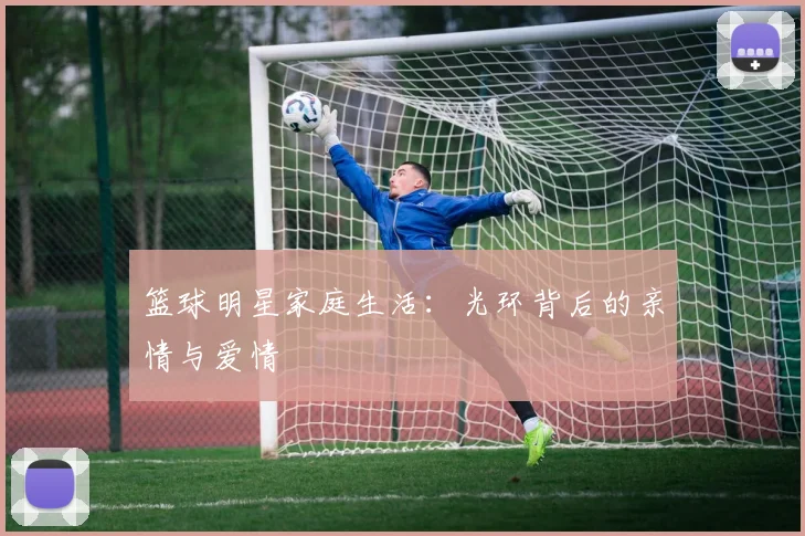 篮球明星家庭生活:光环背后的亲情与爱情