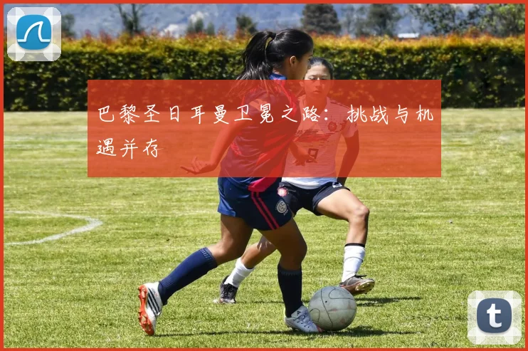 巴黎圣日耳曼卫冕之路:挑战与机遇并存