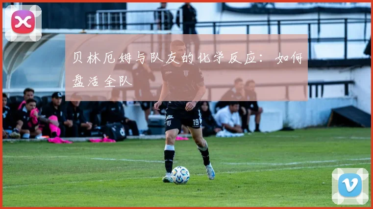 贝林厄姆与队友的化学反应：如何盘活全队