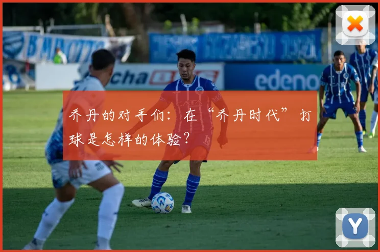 乔丹的对手们:在“乔丹时代”打球是怎样的体验?
