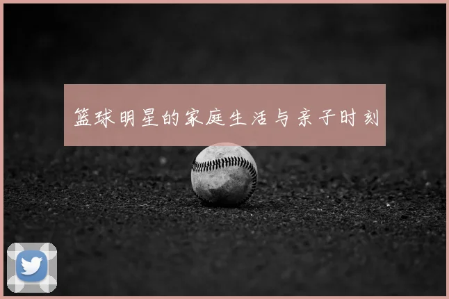 篮球明星的家庭生活与亲子时刻