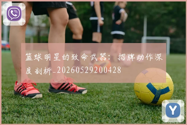 篮球明星的致命武器：招牌动作深度剖析_20260529200428