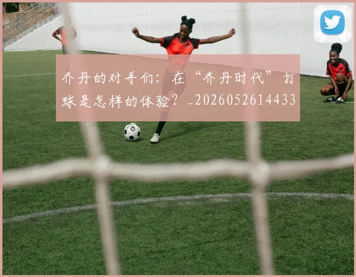 乔丹的对手们：在“乔丹时代”打球是怎样的体验？_20260526144331