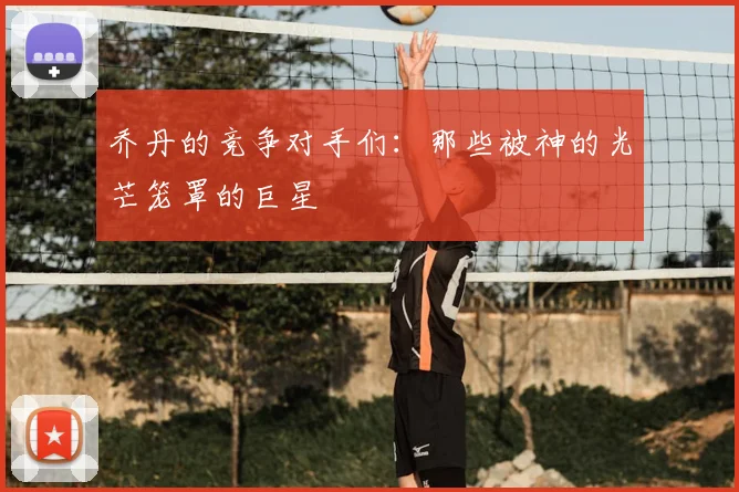 乔丹的竞争对手们:那些被神的光芒笼罩的巨星
