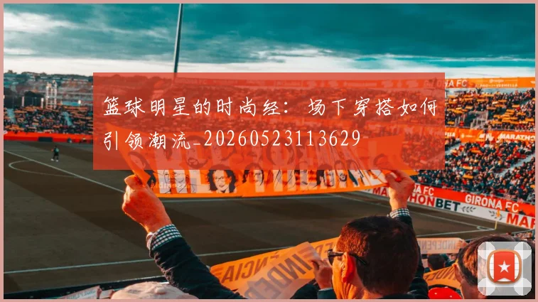 篮球明星的时尚经：场下穿搭如何引领潮流_20260523113629