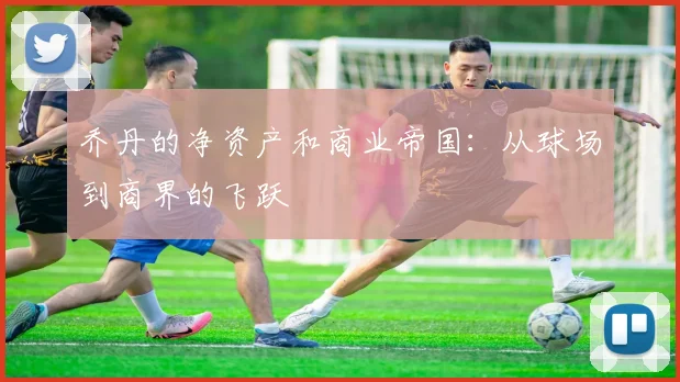 乔丹的净资产和商业帝国:从球场到商界的飞跃