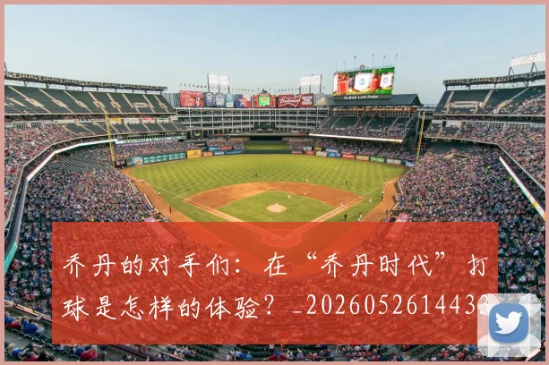 乔丹的对手们：在“乔丹时代”打球是怎样的体验？_20260526144331