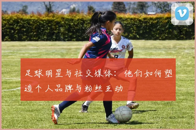 足球明星与社交媒体:他们如何塑造个人品牌与粉丝互动