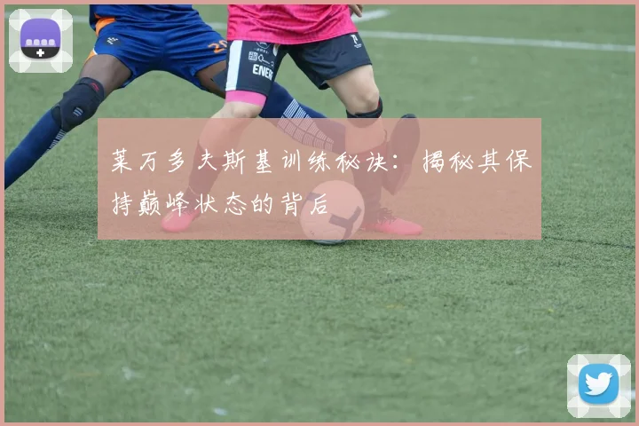 莱万多夫斯基训练秘诀：揭秘其保持巅峰状态的背后