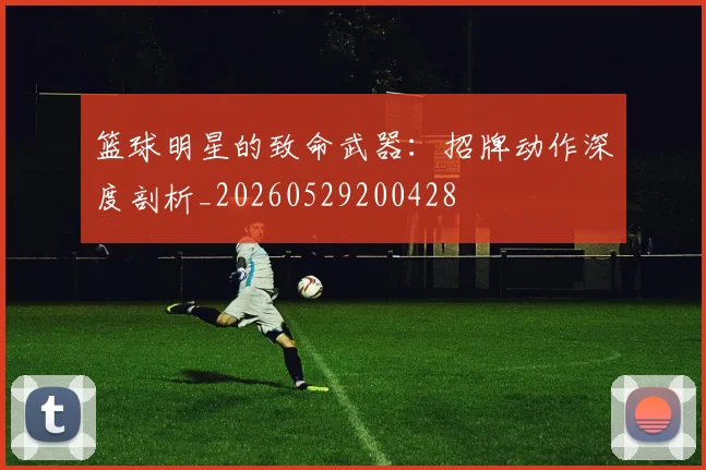 篮球明星的致命武器：招牌动作深度剖析_20260529200428