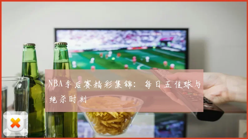 NBA季后赛精彩集锦：每日五佳球与绝杀时刻