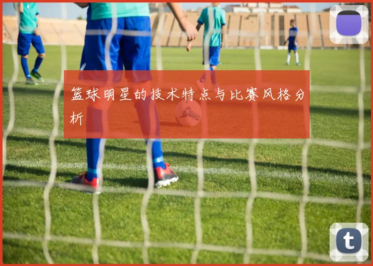 篮球明星的技术特点与比赛风格分析