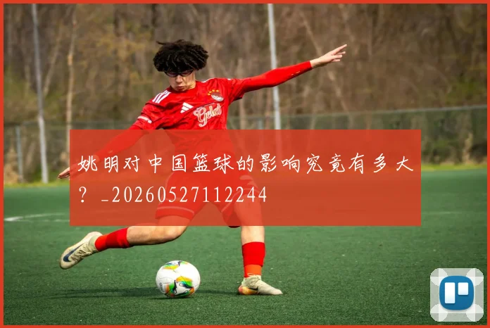 姚明对中国篮球的影响究竟有多大?_20260527112244