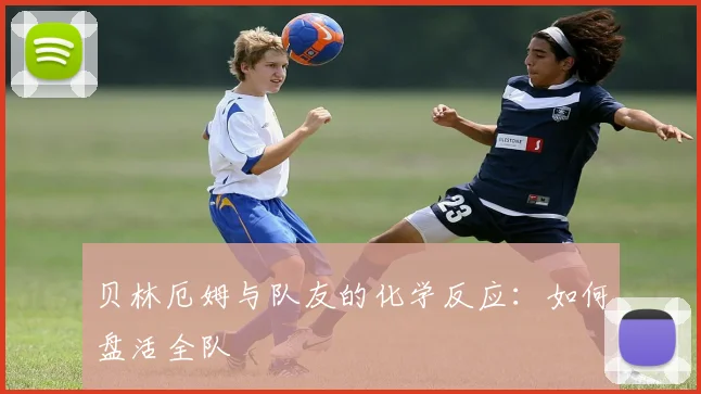 贝林厄姆与队友的化学反应：如何盘活全队